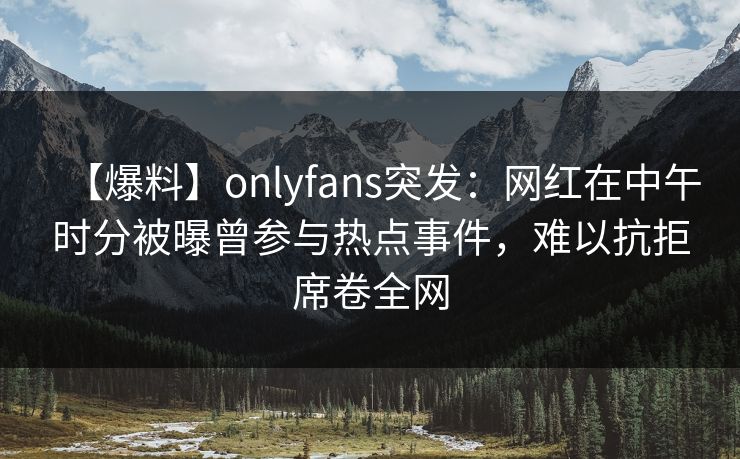 【爆料】onlyfans突发：网红在中午时分被曝曾参与热点事件，难以抗拒席卷全网