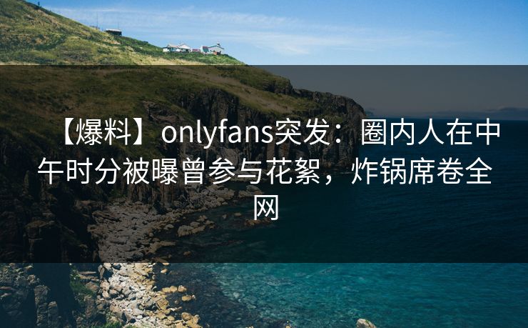 【爆料】onlyfans突发:圈内人在中午时分被曝曾参与花絮,炸锅席卷全网 【爆料】onlyfans突发:圈内人在中午时分被曝曾参与花絮,炸锅席卷全网