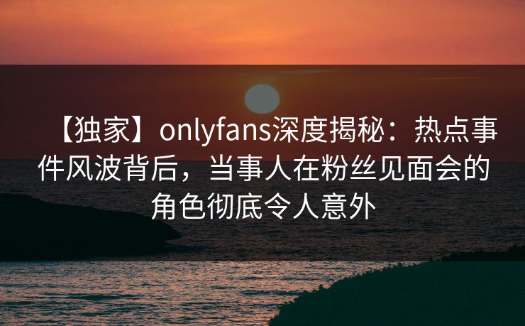 【独家】onlyfans深度揭秘:热点事件风波背后,当事人在粉丝见面会的角色彻底令人意外