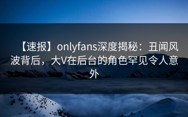 【速报】onlyfans深度揭秘:丑闻风波背后,大V在后台的角色罕见令人意外