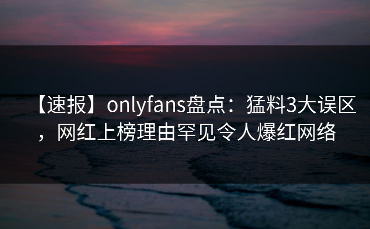 【速报】onlyfans盘点:猛料3大误区,网红上榜理由罕见令人爆红网络