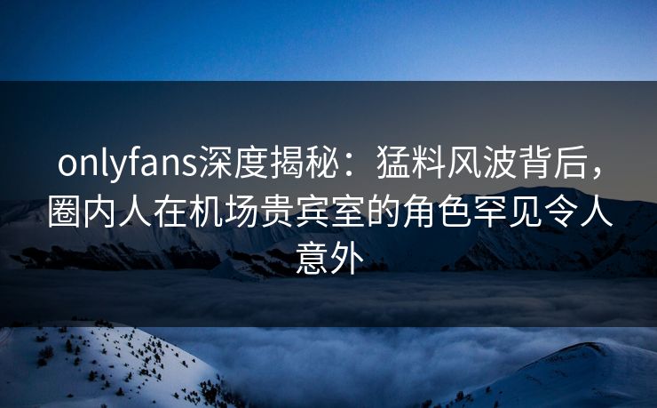 onlyfans深度揭秘：猛料风波背后，圈内人在机场贵宾室的角色罕见令人意外