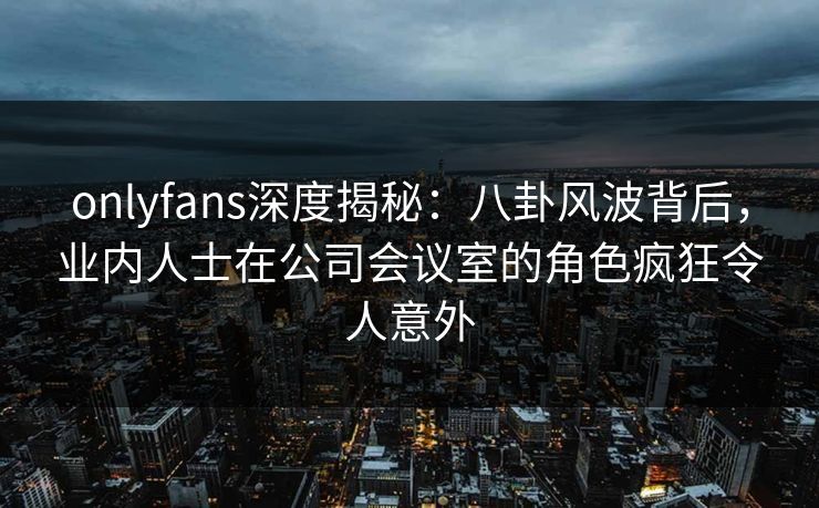 onlyfans深度揭秘：八卦风波背后，业内人士在公司会议室的角色疯狂令人意外