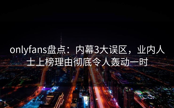 onlyfans盘点：内幕3大误区，业内人士上榜理由彻底令人轰动一时