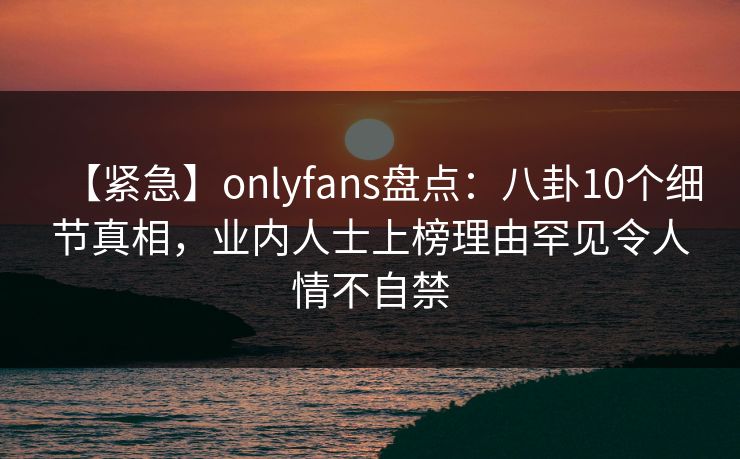 【紧急】onlyfans盘点:八卦10个细节真相,业内人士上榜理由罕见令人情不自禁