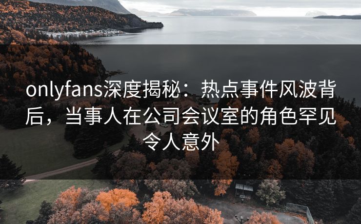 onlyfans深度揭秘:热点事件风波背后,当事人在公司会议室的角色罕见令人意外