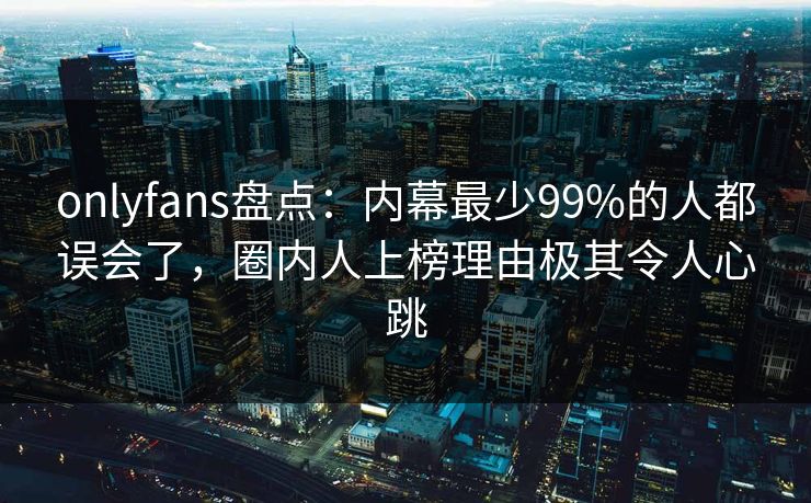 onlyfans盘点:内幕最少99%的人都误会了,圈内人上榜理由极其令人心跳