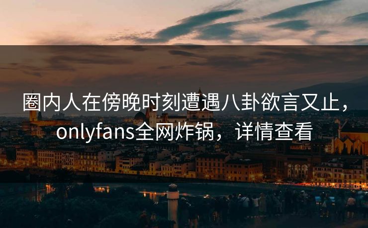 圈内人在傍晚时刻遭遇八卦欲言又止,onlyfans全网炸锅,详情查看