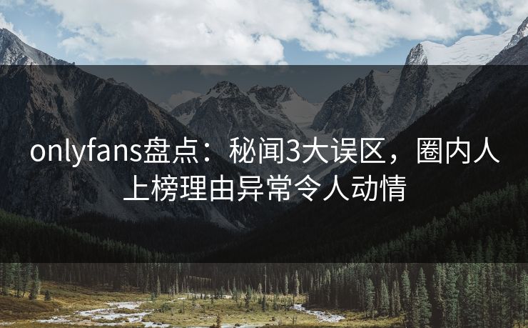 onlyfans盘点：秘闻3大误区，圈内人上榜理由异常令人动情