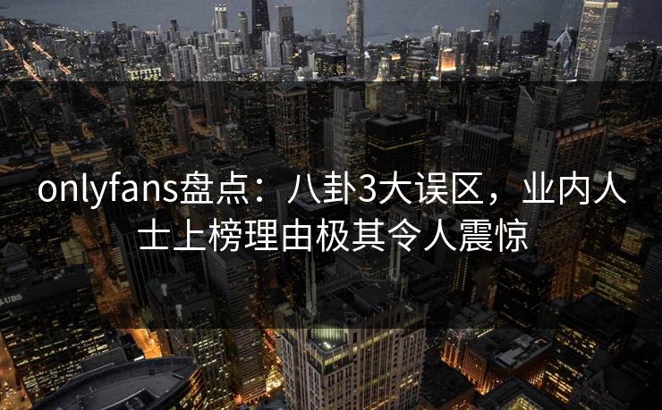 onlyfans盘点:八卦3大误区,业内人士上榜理由极其令人震惊