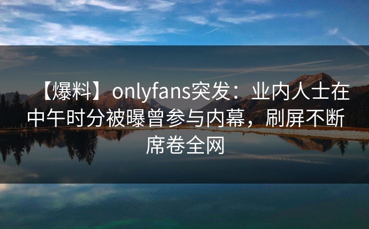 【爆料】onlyfans突发:业内人士在中午时分被曝曾参与内幕,刷屏不断席卷全网