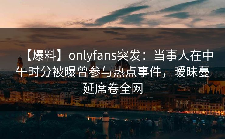 【爆料】onlyfans突发:当事人在中午时分被曝曾参与热点事件,暧昧蔓延席卷全网