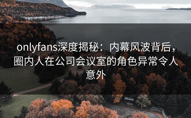 onlyfans深度揭秘:内幕风波背后,圈内人在公司会议室的角色异常令人意外