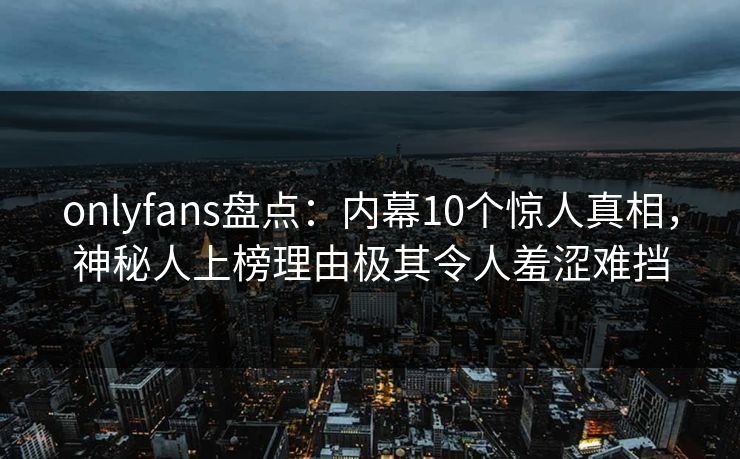 onlyfans盘点:内幕10个惊人真相,神秘人上榜理由极其令人羞涩难挡