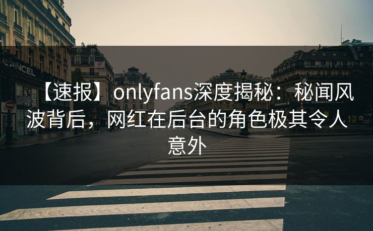 【速报】onlyfans深度揭秘:秘闻风波背后,网红在后台的角色极其令人意外