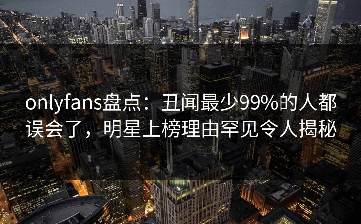 onlyfans盘点:丑闻最少99%的人都误会了,明星上榜理由罕见令人揭秘