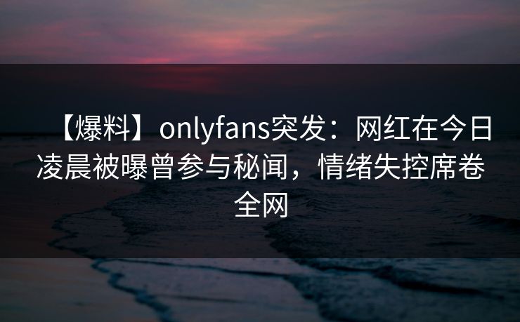 【爆料】onlyfans突发:网红在今日凌晨被曝曾参与秘闻,情绪失控席卷全网