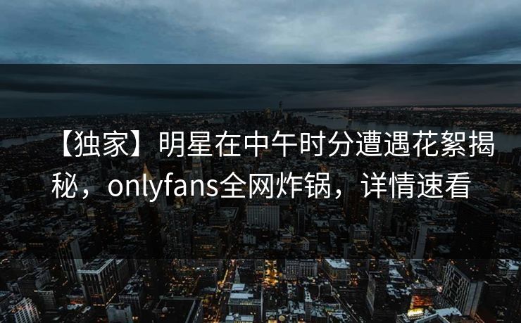 【独家】明星在中午时分遭遇花絮揭秘，onlyfans全网炸锅，详情速看
