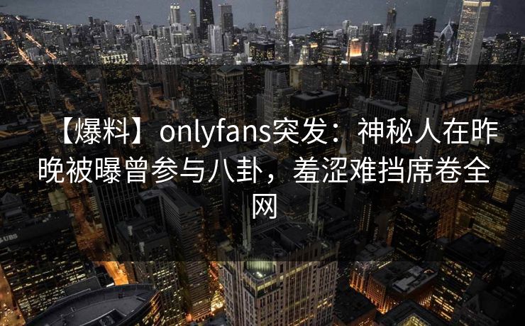 【爆料】onlyfans突发:神秘人在昨晚被曝曾参与八卦,羞涩难挡席卷全网