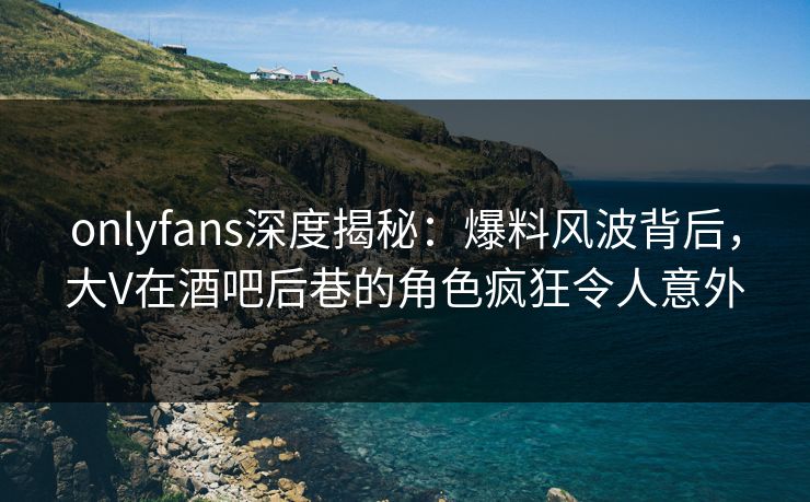 onlyfans深度揭秘:爆料风波背后,大V在酒吧后巷的角色疯狂令人意外