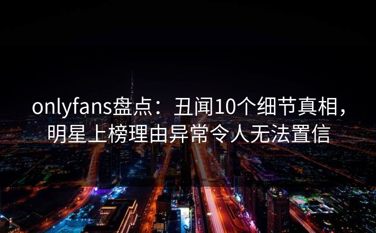 onlyfans盘点:丑闻10个细节真相,明星上榜理由异常令人无法置信