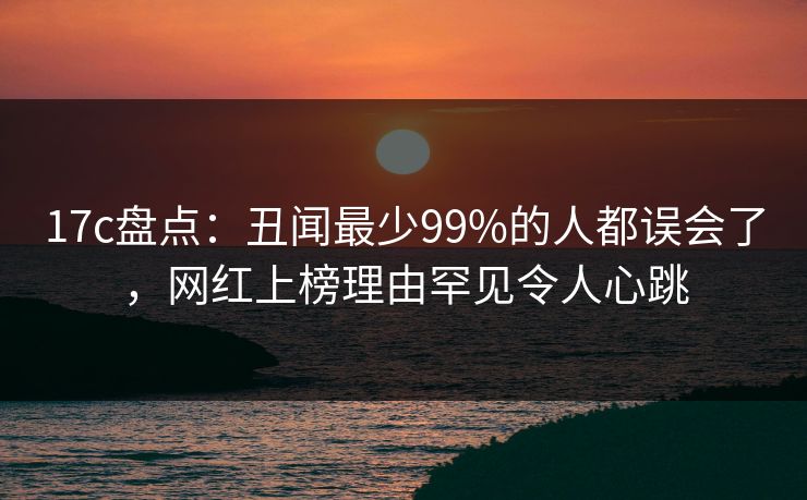17c盘点:丑闻最少99%的人都误会了,网红上榜理由罕见令人心跳