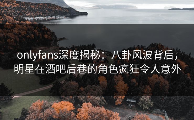 onlyfans深度揭秘：八卦风波背后，明星在酒吧后巷的角色疯狂令人意外
