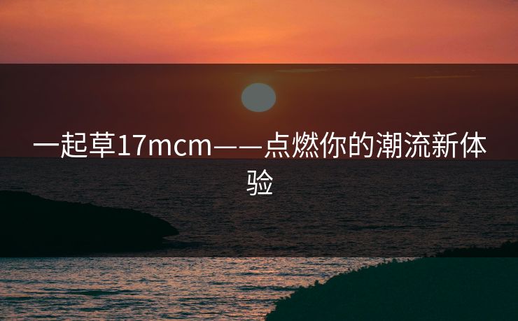 一起草17mcm——点燃你的潮流新体验