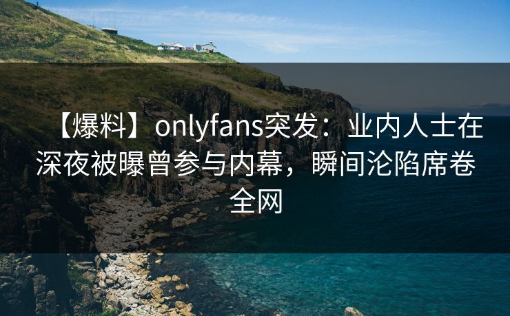 【爆料】onlyfans突发:业内人士在深夜被曝曾参与内幕,瞬间沦陷席卷全网 【爆料】onlyfans突发:业内人士在深夜被曝曾参与内幕,瞬间沦陷席卷全网