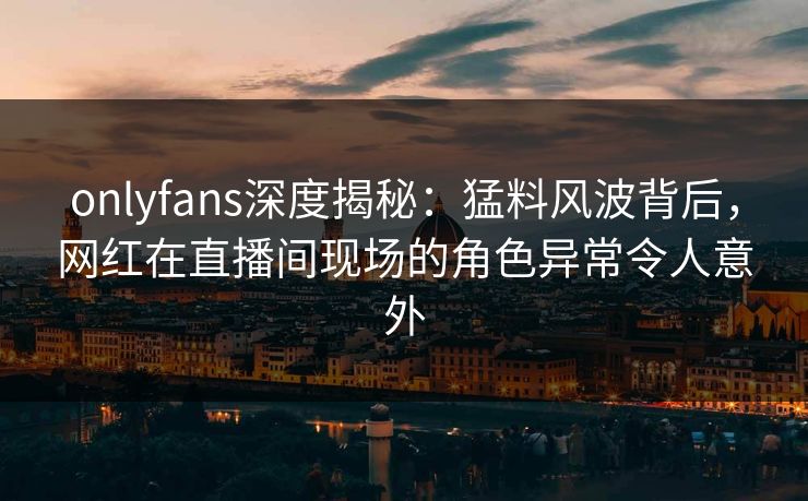 onlyfans深度揭秘:猛料风波背后,网红在直播间现场的角色异常令人意外 onlyfans深度揭秘:猛料风波背后,网红在直播间现场的角色异常令人意外