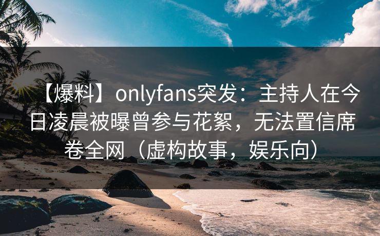 【爆料】onlyfans突发:主持人在今日凌晨被曝曾参与花絮,无法置信席卷全网(虚构故事,娱乐向) 【爆料】onlyfans突发:主持人在今日凌晨被曝曾参与花絮,无法置信席卷全网(虚构故事,娱乐向)
