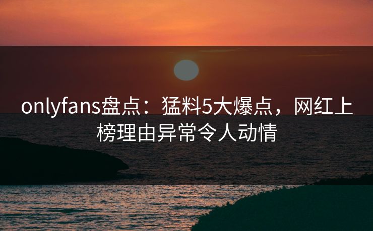 onlyfans盘点:猛料5大爆点,网红上榜理由异常令人动情 onlyfans盘点:猛料5大爆点,网红上榜理由异常令人动情