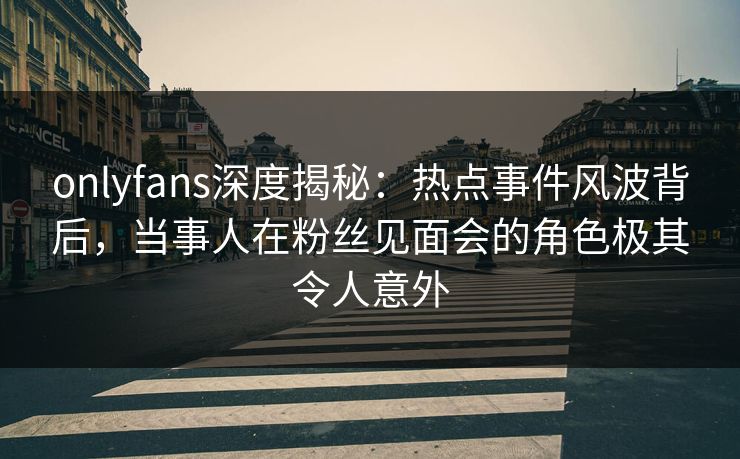 onlyfans深度揭秘:热点事件风波背后,当事人在粉丝见面会的角色极其令人意外 onlyfans深度揭秘:热点事件风波背后,当事人在粉丝见面会的角色极其令人意外