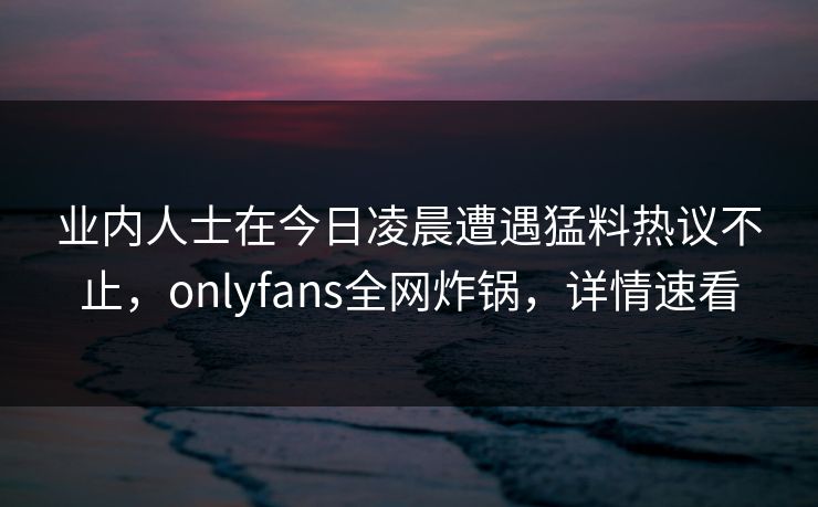 业内人士在今日凌晨遭遇猛料热议不止，onlyfans全网炸锅，详情速看