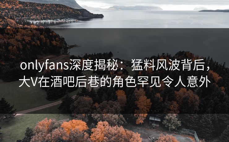 onlyfans深度揭秘：猛料风波背后，大V在酒吧后巷的角色罕见令人意外