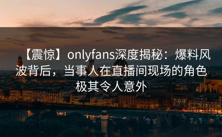 【震惊】onlyfans深度揭秘：爆料风波背后，当事人在直播间现场的角色极其令人意外
