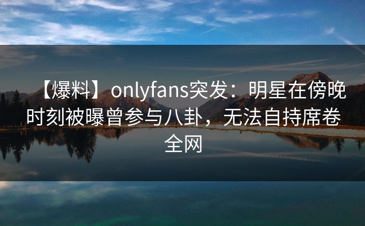 【爆料】onlyfans突发：明星在傍晚时刻被曝曾参与八卦，无法自持席卷全网