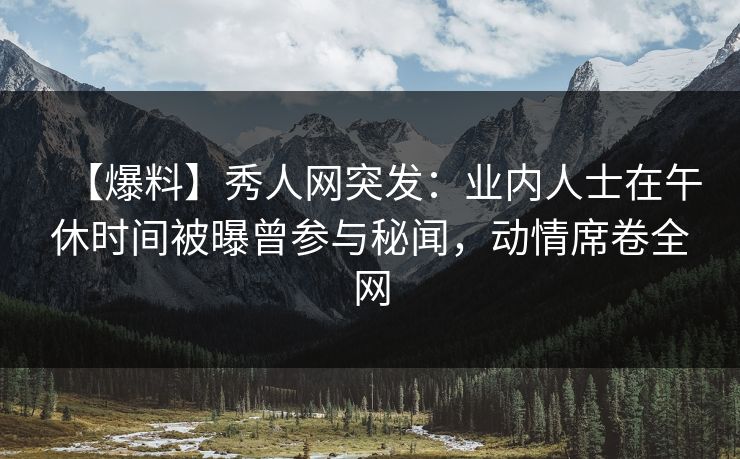 【爆料】秀人网突发：业内人士在午休时间被曝曾参与秘闻，动情席卷全网