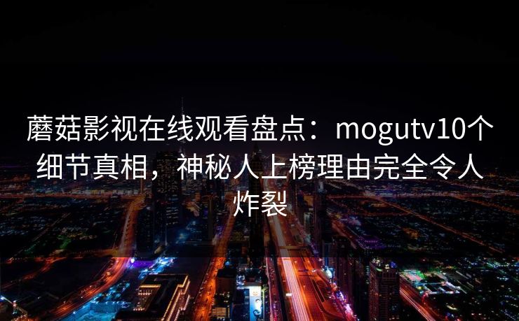 蘑菇影视在线观看盘点:mogutv10个细节真相,神秘人上榜理由完全令人炸裂 蘑菇影视在线观看盘点:mogutv10个细节真相,神秘人上榜理由完全令人炸裂
