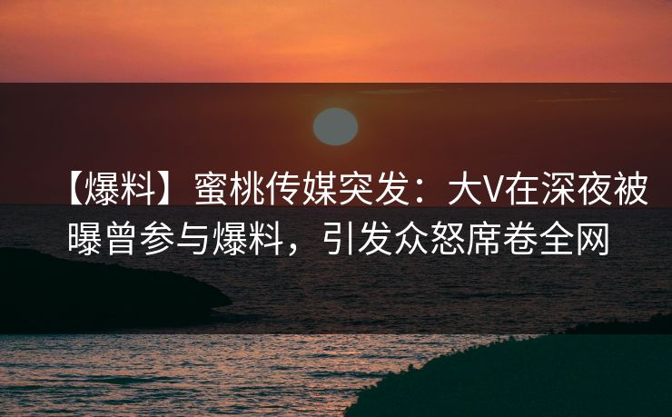 【爆料】蜜桃传媒突发：大V在深夜被曝曾参与爆料，引发众怒席卷全网