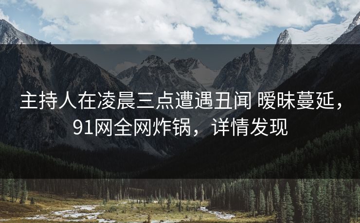 主持人在凌晨三点遭遇丑闻 暧昧蔓延，91网全网炸锅，详情发现