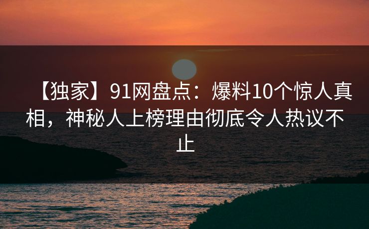 【独家】91网盘点：爆料10个惊人真相，神秘人上榜理由彻底令人热议不止