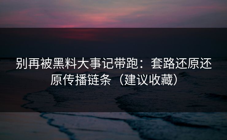 别再被黑料大事记带跑：套路还原还原传播链条（建议收藏）