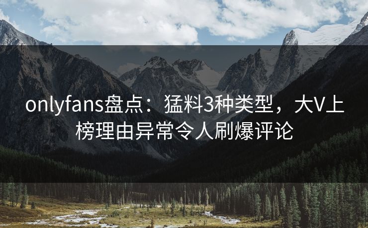 onlyfans盘点：猛料3种类型，大V上榜理由异常令人刷爆评论
