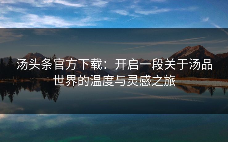 汤头条官方下载：开启一段关于汤品世界的温度与灵感之旅
