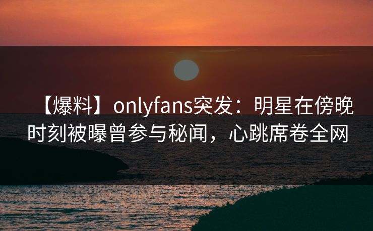 【爆料】onlyfans突发：明星在傍晚时刻被曝曾参与秘闻，心跳席卷全网