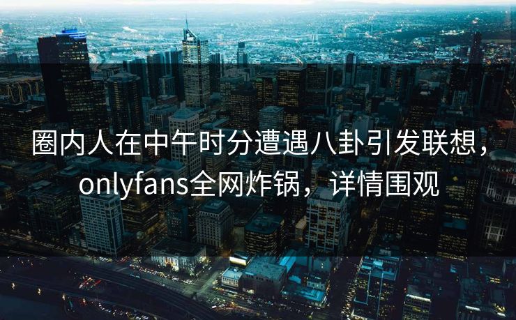 圈内人在中午时分遭遇八卦引发联想,onlyfans全网炸锅,详情围观
