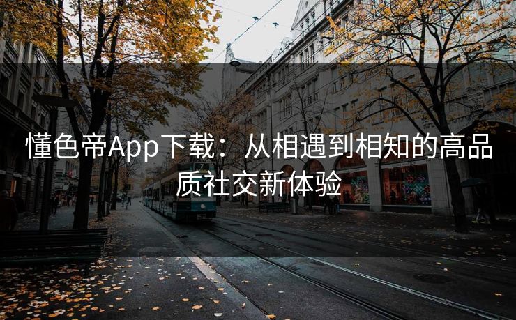 懂色帝App下载：从相遇到相知的高品质社交新体验