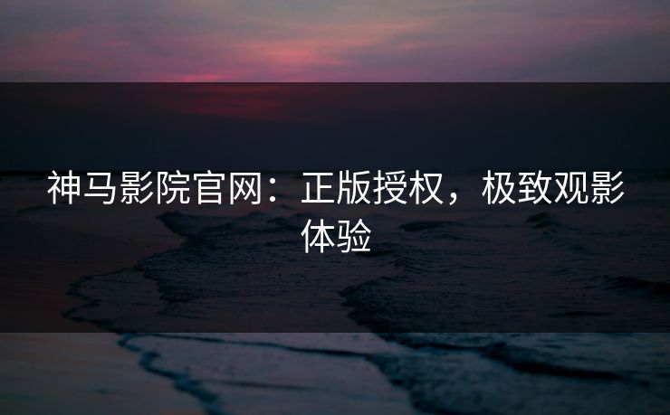 神马影院官网:正版授权,极致观影体验