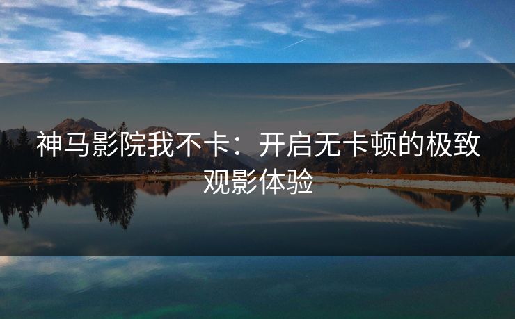 神马影院我不卡:开启无卡顿的极致观影体验